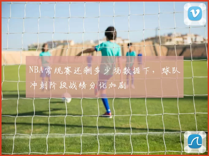 NBA常规赛还剩多少场数据下,球队冲刺阶段战绩分化加剧