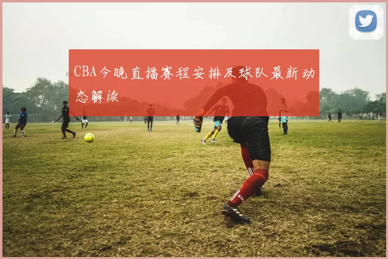 CBA今晚直播赛程安排及球队最新动态解读