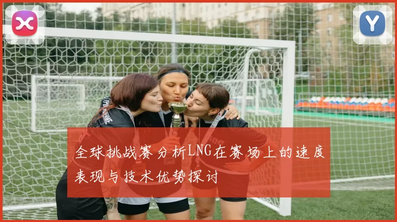 全球挑战赛分析LNG在赛场上的速度表现与技术优势探讨