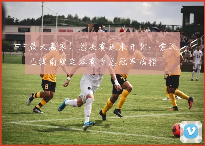 最大赢家！总决赛还未开打，索汉已提前锁定本赛季总冠军戒指