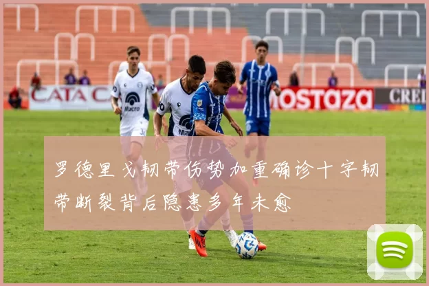 罗德里戈韧带伤势加重确诊十字韧带断裂背后隐患多年未愈