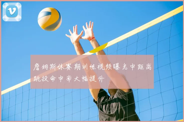詹姆斯休赛期训练视频曝光中距离跳投命中率大幅提升