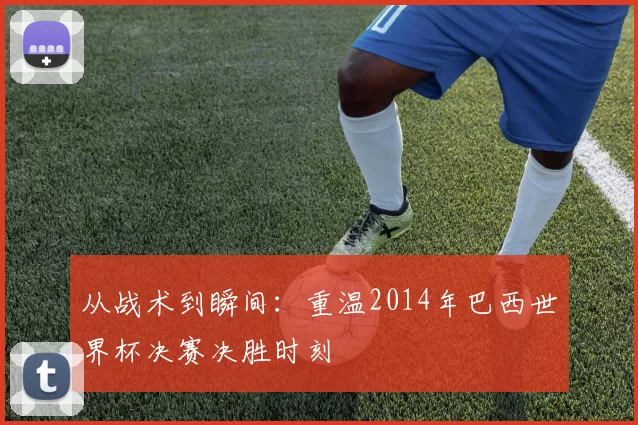 从战术到瞬间:重温2014年巴西世界杯决赛决胜时刻