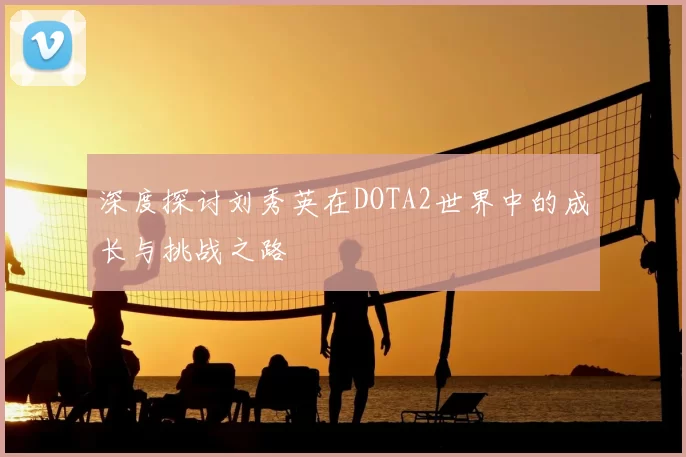 深度探讨刘秀英在DOTA2世界中的成长与挑战之路