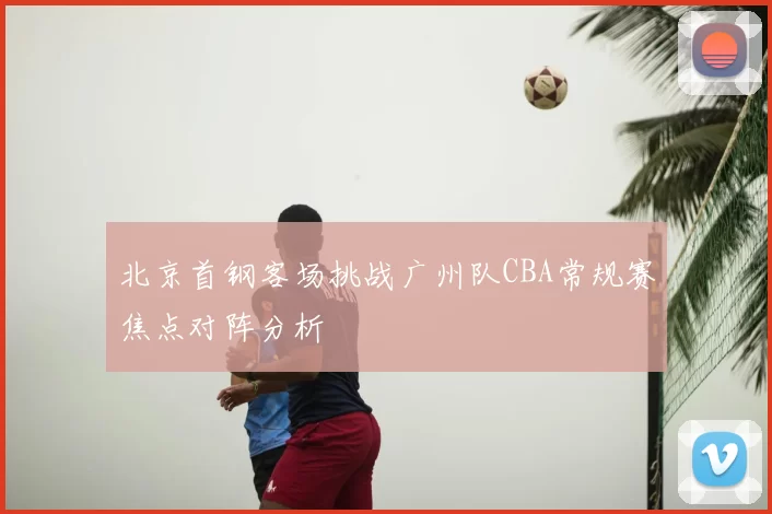 北京首钢客场挑战广州队CBA常规赛焦点对阵分析